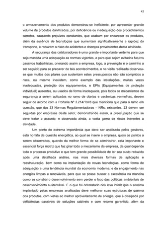 42



o armazenamento dos produtos demonstrou-se ineficiente, por apresentar grande
volume de produtos danificados, por deficiência ou inadequação dos procedimentos
corretos, causando prejuízos constantes, que acabam por encarecer os produtos,
além da ausência de tecnologias que aumentam significativamente a rapidez do
transporte, e reduzem o risco de acidentes e doenças provenientes desta atividade.
      A segurança dos colaboradores é uma grande e importante vertente para que
seja mantida uma adequação as normas vigentes, e para que sejam evitados futuros
passivos trabalhistas, onerando assim a empresa, logo, a prevenção é o caminho a
ser seguido para se precaver de tais acontecimentos, e na visita realizada observou-
se que muitos dos pilares que sustentam estes pressupostos não são compridos a
risca, ou mesmo inexistem, como exemplo das instalações, muitas vezes
inadequadas, proteção dos equipamentos, e EPIs (Equipamentos de proteção
individual) ausentes, ou usados de forma inadequada, pois todos os mecanismos de
segurança a serem aplicados no ramo de olarias e cerâmicas vermelhas, devem
seguir de acordo com a Portaria Nº 3.214/1978 que menciona que para o ramo em
questão, que das 33 Normas Regulamentadoras – NRs, existentes, 23 devem ser
seguidas por empresas deste setor, demonstrando assim, a preocupação que se
deve tratar o assunto, e observada ainda, a vasta gama de riscos inerentes a
atividade.
      Um ponto de extrema importância que deve ser analisado pelos gestores,
está no fato da questão energética, ao qual se insere a empresa, quais os pontos a
serem observados, quando da melhor forma de se administrar, esta importante e
essencial força motriz que faz girar todo o mecanismo da empresa, da qual depende
todo o processo produtivo e que tem grande possibilidade de ter seu custo reduzido
após uma detalhada análise, nas mais diversas formas de aplicação e
reestruturação, bem como na implantação de novas tecnologias, como forma de
adequação a uma tendência mundial da economia moderna, e do engajamento nas
energias limpas e renováveis, para que se possa buscar a excelência na maneira
como se constrói o desenvolvimento sem perder o foco das políticas ambientais de
desenvolvimento sustentável. E o que foi constatado nos leva inferir que o sistema
implantado pelas empresas analisadas deve melhorar suas estruturas de queima
dos produtos, com vistas ao melhor aproveitamento de energia, que é dissipada por
deficiências passiveis de soluções cabíveis e com retorno garantido, além da
 