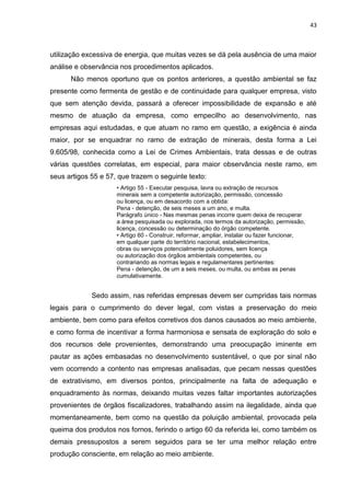 43



utilização excessiva de energia, que muitas vezes se dá pela ausência de uma maior
análise e observância nos procedimentos aplicados.
      Não menos oportuno que os pontos anteriores, a questão ambiental se faz
presente como fermenta de gestão e de continuidade para qualquer empresa, visto
que sem atenção devida, passará a oferecer impossibilidade de expansão e até
mesmo de atuação da empresa, como empecilho ao desenvolvimento, nas
empresas aqui estudadas, e que atuam no ramo em questão, a exigência é ainda
maior, por se enquadrar no ramo de extração de minerais, desta forma a Lei
9.605/98, conhecida como a Lei de Crimes Ambientais, trata dessas e de outras
várias questões correlatas, em especial, para maior observância neste ramo, em
seus artigos 55 e 57, que trazem o seguinte texto:
                     • Artigo 55 - Executar pesquisa, lavra ou extração de recursos
                     minerais sem a competente autorização, permissão, concessão
                     ou licença, ou em desacordo com a obtida:
                     Pena - detenção, de seis meses a um ano, e multa.
                     Parágrafo único - Nas mesmas penas incorre quem deixa de recuperar
                     a área pesquisada ou explorada, nos termos da autorização, permissão,
                     licença, concessão ou determinação do órgão competente.
                     • Artigo 60 - Construir, reformar, ampliar, instalar ou fazer funcionar,
                     em qualquer parte do território nacional, estabelecimentos,
                     obras ou serviços potencialmente poluidores, sem licença
                     ou autorização dos órgãos ambientais competentes, ou
                     contrariando as normas legais e regulamentares pertinentes:
                     Pena - detenção, de um a seis meses, ou multa, ou ambas as penas
                     cumulativamente.


             Sedo assim, nas referidas empresas devem ser cumpridas tais normas
legais para o cumprimento do dever legal, com vistas a preservação do meio
ambiente, bem como para efeitos corretivos dos danos causados ao meio ambiente,
e como forma de incentivar a forma harmoniosa e sensata de exploração do solo e
dos recursos dele provenientes, demonstrando uma preocupação iminente em
pautar as ações embasadas no desenvolvimento sustentável, o que por sinal não
vem ocorrendo a contento nas empresas analisadas, que pecam nessas questões
de extrativismo, em diversos pontos, principalmente na falta de adequação e
enquadramento às normas, deixando muitas vezes faltar importantes autorizações
provenientes de órgãos fiscalizadores, trabalhando assim na ilegalidade, ainda que
momentaneamente, bem como na questão da poluição ambiental, provocada pela
queima dos produtos nos fornos, ferindo o artigo 60 da referida lei, como também os
demais pressupostos a serem seguidos para se ter uma melhor relação entre
produção consciente, em relação ao meio ambiente.
 