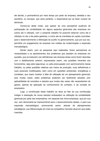 46



ele devido, e permanência por mais tempo por parte da empresa, atrelada a seu
escritório, ou serviços, que seria portanto, o responsável por se fazer cumprir tal
demanda.
      Conclui-se deste modo, que apesar de uma perceptível ausência de
participação da contabilidade em alguns aspectos gerenciais das empresas em
outros ela é utilizada, com o presente trabalho foi possível observar como ela é
utilizada no dia a dia pelos gestores, e como ela se manifesta em ações concretas,
para o desenvolvimento e efetivação do auxilio no gerenciamento, que por sua vez,
permitirá um engajamento da empresa nos moldes da modernização e expansão
mercadológica.
      Sendo assim, com as pesquisas aqui realizadas, foram perceptíveis as
necessidades e os apontamentos dos problemas que assolam as empresas em
questão, que se traduzem nas deficiências nas diversas áreas como foram descritas
com o detalhamento anterior, expressados assim, nas questões inerentes aos
funcionários, seja pela segurança, ou pela preocupação com aprimoramento desse
trabalho, ou pelas questões relativas aos meios de produção, suas deficiências e
suas possíveis modificações, bem como em questões ambientais, energéticas e
correlatas, que visem mostrar a falta de utilização de um planejamento gerencial,
pois muitas vezes, estes problemas poderiam ser facilmente sanados com
aplicabilidade de conceitos e estudos que muitas das vezes não necessitariam de
gastos, apenas da aplicação do conhecimento do contador, e da vontade do
empresário.
      Logo, a contribuição deste trabalho se deve ao fato da sua contribuição
instigar a realização de novos estudos embasados na utilização da contabilidade
gerencial por parte dos empresários, em especial nas micro-empresas, que por sua
vez, vem demonstrar-se imprescindível para o desenvolvimento destas, e para sua
expansão      mercadológica,   promovendo   assim,   através   de   planejamentos
estratégicos, sua diferenciação em meio ao competitivo mercado atual em que estão
inseridas.
 