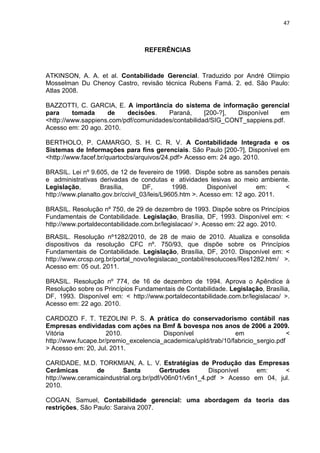 47



                                 REFERÊNCIAS



ATKINSON, A. A. et al. Contabilidade Gerencial. Traduzido por André Olímpio
Mosselman Du Chenoy Castro, revisão técnica Rubens Famá. 2. ed. São Paulo:
Atlas 2008.

BAZZOTTI, C. GARCIA, E. A importância do sistema de informação gerencial
para     tomada     de    decisões.    Paraná,      [200-?], Disponível   em
<http://www.sappiens.com/pdf/comunidades/contabilidad/SIG_CONT_sappiens.pdf.
Acesso em: 20 ago. 2010.

BERTHOLO, P. CAMARGO, S. H. C. R. V. A Contabilidade Integrada e os
Sistemas de Informações para fins gerenciais. São Paulo [200-?], Disponível em
<http://www.facef.br/quartocbs/arquivos/24.pdf> Acesso em: 24 ago. 2010.

BRASIL. Lei nº 9.605, de 12 de fevereiro de 1998. Dispõe sobre as sansões penais
e administrativas derivadas de condutas e atividades lesivas ao meio ambiente.
Legislação,        Brasília,       DF,       1998.       Disponível      em:    <
http://www.planalto.gov.br/ccivil_03/leis/L9605.htm >. Acesso em: 12 ago. 2011.

BRASIL. Resolução nº 750, de 29 de dezembro de 1993. Dispõe sobre os Princípios
Fundamentais de Contabilidade. Legislação, Brasília, DF, 1993. Disponível em: <
http://www.portaldecontabilidade.com.br/legislacao/ >. Acesso em: 22 ago. 2010.
BRASIL. Resolução nº1282/2010, de 28 de maio de 2010. Atualiza e consolida
dispositivos da resolução CFC nº. 750/93, que dispõe sobre os Princípios
Fundamentais de Contabilidade. Legislação, Brasília, DF, 2010. Disponível em: <
http://www.crcsp.org.br/portal_novo/legislacao_contabil/resolucoes/Res1282.htm/ >.
Acesso em: 05 out. 2011.

BRASIL. Resolução nº 774, de 16 de dezembro de 1994. Aprova o Apêndice à
Resolução sobre os Princípios Fundamentais de Contabilidade. Legislação, Brasília,
DF, 1993. Disponível em: < http://www.portaldecontabilidade.com.br/legislacao/ >.
Acesso em: 22 ago. 2010.

CARDOZO F. T. TEZOLINI P. S. A prática do conservadorismo contábil nas
Empresas endividadas com ações na Bmf & bovespa nos anos de 2006 a 2009.
Vitória              2010.             Disponível              em                 <
http://www.fucape.br/premio_excelencia_academica/upld/trab/10/fabricio_sergio.pdf
> Acesso em: 20, Jul. 2011.

CARIDADE, M.D. TORKMIAN, A. L. V. Estratégias de Produção das Empresas
Cerâmicas        de       Santa         Gertrudes      Disponível    em:     <
http://www.ceramicaindustrial.org.br/pdf/v06n01/v6n1_4.pdf > Acesso em 04, jul.
2010.

COGAN, Samuel, Contabilidade gerencial: uma abordagem da teoria das
restrições, São Paulo: Saraiva 2007.
 