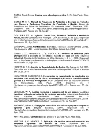 48



DUTRA, Renê Gomes. Custos: uma abordagem prática. 5. Ed. São Paulo: Atlas,
2003.

GOMES M. H. P., Manual de Prevenção de Acidentes e Doenças do Trabalho
nas Olarias e Cerâmicas Vermelhas de Piracicaba e Região, Centro de
Referência em Saúde do Trabalhador ―Dr. Alexandre Alves‖, Piracicaba, 2010.
Disponivel     em:   <    http://www.cerest.piracicaba.sp.gov.br/site/images/Manual-
finalizado.pdf > Acesso em: 10, Ago,2011.

GONZALES P.G., A Logística: Custo Total, Processo Decisório e Tendência
Futura, Revista Contabilidade e Finanças - USP, São Paulo, n. 29, 2002. Disponível
em: < http://www.eac.fea.usp.br/cadernos/completos/cad29/Revista_29_parte2.pdf >
Acesso em: 11, Ago, 2011.

JIAMBALVO, James. Contabilidade Gerencial. Tradução Tatiana Carneiro Quírico.
Rio de Janeiro: LTC – Livros técnicos e Científicos Editora S.A., 2002.

JONES G.D.C.; RIBEIRO K. C. S.; SILVA P. R.; Modelos de relatórios para
planejamento e controle de resultados: Estudo de caso em uma empresa
industrial, Revista de Contabilidade da Ufba, Salvador, v. 3, n. 1, 2009. Disponível
em: < http://www.portalseer.ufba.br/index.php/rcontabilidade/article/view/3273/2476
>Acesso em: 31, Ago. 2011.

KROETZ, C. E. S. Apostila de Contabilidade de Custos. Rio Grande do Sul, 2001,
Disponível em: < http://www.netsaber. com.br/apostilas/apostilas/1029.pdf >. Acesso
em: 07, jul. 2010.

KURATOMI M. GUERREIRO R. Ferramentas de maximização de resultados em
empresas com restrições de oferta: uma comparação entre a contabilidade de
ganhos e o Revenue Management. In: 8º Congresso USP de Iniciação Científica
em       Contabilidade,    São      Paulo,     2011.     Disponível   em:     <
http://www.congressousp.fipecafi.org/artigos112011/269.pdf > Acesso em: 20, Jul.
2011.

LEHMKUHL W. A., Análise numérica e experimental de um secador contínuo
tipo túnel utilizado na indústria de cerâmica vermelha, Universidade Federal de
Santa       Catarina,      Florianópolis,    2004.      Disponível     em:     <
http://emc.ufsc.br/labtermo/siteLabCET/publicacoes/dissert%20ceramica/D3_Dissert
acao%20Willian%20A%20Lehmkuhl.pdf > Acesso em: 10, de Ago,2011

MACHADO, A.B et al. Obrigações acessórias das micro e pequenas empresas
optantes      pelo      simples     nacional.       [200?].   Disponível    em:   <
http://w3.ufsm.br/revistacontabeis/anterior/artigos/vIVn02/t006.pdf > Acesso em: 11,
Ago, 2011.

MARTINS, Eliseu. Contabilidade de Custos. 9. Ed. São Paulo: Atlas 2003.

MARTINS, K C. MENDES, F. Aplicação da análise custo-volume-lucro em
empresas      agrícolas:    um      estudo   de    caso.    Disponível    em:    <
http://www.contabeis.ucb.br/sites/000/96/00000093.pdf > Acesso em 06, Jul. 2010.
 