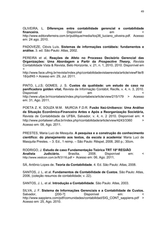 49




OLIVEIRA, L. Diferenças entre contabilidade gerencial e contabilidade
financeira.                    Disponível                   em                    <
http://www.editoraferreira.com.br/publique/media/toq36_luciano_oliveira.pdf. Acesso
em: 24 ago. 2010.

PADOVEZE, Clóvis Luís. Sistemas de informações contábeis: fundamentos e
análise. 3. ed. São Paulo: Atlas, 2002.

PEREIRA et al, Reações de Afeto no Processo Decisório Gerencial das
Organizações: Uma Abordagem a Partir da Prospective Theory, Revista
Contabilidade Vista & Revista, Belo Horizonte, v. 21, n. 1, 2010. 2010. Disponível em
<
http://www.face.ufmg.br/revista/index.php/contabilidadevistaerevista/article/viewFile/8
18/pdf45 > Acesso em: 29, Jul. 2011.

PINTO, L.J.S; GOMES, J. S. Custos da qualidade: um estudo de caso na
panificadora golden vital, Revista de Informação Contábil, Recife, v. 4, n. 3, 2010.
Disponivel                                   em                                   <
http://www.ufpe.br/ricontabeis/index.php/contabeis/article/view/215/179 > Acesso
em: 31, Ago. 2011.

POETA Z. K. SOUZA M.M. MURCIA F.D.R. Fusão Itaú-Unibanco: Uma Análise
da Situação Econômico-Financeira Antes e Após a Reorganização Societária,
Revista de Contabilidade da UFBA, Salvador, v. 4, n. 2 2010. Disponível em: <
http://www.portalseer.ufba.br/index.php/rcontabilidade/article/view/4243/3360 >
Acesso em: 08, Ago. 2011.

PRESTES, Maria Luci de Mesquita. A pesquisa e a construção do conhecimento
científico: do planejamento aos textos, da escola à academia/ Maria Luci de
Masquita Prestes. – 3. Ed., 1 reimp. – São Paulo: Rêspel, 2008, 260 p.; 30cm.

RODRIGO, J. Estudo de caso Fundamentação Teórica TRT 18ª REGIÃO
Analista        Judiciário.       Brasília,     2008.     Disponível em:             <
http://www.vestcon.com.br/ft/3116.pdf > Acesso em: 06, Ago. 2011.

SÁ, Antônio Lopes de. Teoria da Contabilidade. 4. Ed. São Paulo: Atlas, 2008.

SANTOS, J. L. et al. Fundamentos de Contabilidade de Custos. São Paulo: Atlas,
2006, (coleção resumos de contabilidade; v. 22).

SANTOS, J. L. et al. Introdução a Contabilidade. São Paulo: Atlas, 2003.

SILVA, J. F. Sistema de Informações Gerenciais e a Contabilidade de Custos.
Salvador,             [200-?]          Disponível           em:            <
http://www.sappiens.com/pdf/comunidades/contabilidad/SIG_CONT_sappiens.pdf >
Acesso em: 25, Ago. 2010.
 