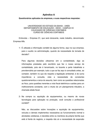 51



                                  Apêndice A
      Questionários aplicados às empresas, e suas respectivas respostas:



              UNIVERSIDADE DO ESTADO DA BAHIA - UNEB
           DEPARTAMENTO DE EDUCAÇÃO - DEDC - CAMPUS VII
                 COLEGIADO DE CIÊNCIAS CONTÁBEIS
                   CURSO DE CIÊNCIAS CONTÁBEIS


      Entrevista – Empresa 01, que será doravante, neste trabalho, denominada:
Empresa Alfa.


      1- É utilizada a informação contábil de alguma forma, aqui na sua empresa,
         para o auxilio na administração, quando da necessidade de tomada de
         decisão?


         Para algumas decisões utilizamos sim a contabilidade, digo as
         informações prestadas pelo escritório que faz o nosso serviço de
         contabilidade, pois ele é terceirizado, no tocante a parte trabalhista e
         previdenciária por exemplo, tudo o que se faz aqui é consultado antes, ao
         contador, também no que diz respeito a legislação ambiental, é de suma
         importância   a   consulta,    vista   a   necessidade    de    constantes
         questionamentos a cerca do assunto, bem como as questões relacionadas
         ao fisco, para questões inerentes a nota fiscal eletrônica e saídas para um
         melhoramento constante, com o intuito de um planejamento tributário, a
         chamada elisão fiscal.


      2- Na compra ou aquisição de equipamentos, ou mesmo de novas
         tecnologias para aplicação na produção, você consulta o profissional
         contábil?


         Não, as discussões sobre inovações e aquisição de equipamentos,
         veículos e demais implementos necessários ao funcionamento normal e
         atividades cotidianas, é decidida entre os membros da própria família que
         está á frente do negócio, e respeita não só a necessidade de expansão
 