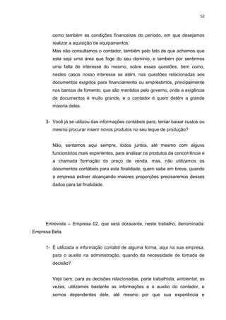 52



        como também as condições financeiras do período, em que desejamos
        realizar a aquisição de equipamentos.
        Mas não consultamos o contador, também pelo fato de que achamos que
        esta seja uma área que foge do seu domínio, e também por sentirmos
        uma falta de interesse do mesmo, sobre essas questões, bem como,
        nestes casos nosso interesse se atém, nas questões relacionadas aos
        documentos exigidos para financiamento ou empréstimos, principalmente
        nos bancos de fomento, que são mantidos pelo governo, onde a exigência
        de documentos é muito grande, e o contador é quem detém a grande
        maioria deles.


     3- Você já se utilizou das informações contábeis para, tentar baixar custos ou
        mesmo procurar inserir novos produtos no seu leque de produção?


        Não, sentamos aqui sempre, todos juntos, até mesmo com alguns
        funcionários mais experientes, para analisar os produtos da concorrência e
        a chamada formação do preço de venda, mas, não utilizamos os
        documentos contábeis para esta finalidade, quem sabe em breve, quando
        a empresa estiver alcançando maiores proporções precisaremos desses
        dados para tal finalidade.




     Entrevista – Empresa 02, que será doravante, neste trabalho, denominada:
Empresa Beta.


     1- É utilizada a informação contábil de alguma forma, aqui na sua empresa,
        para o auxilio na administração, quando da necessidade de tomada de
        decisão?


        Veja bem, para as decisões relacionadas, parte trabalhista, ambiental, as
        vezes, utilizamos bastante as informações e o auxilio do contador, e
        somos dependentes dele, até mesmo por que sua experiência e
 