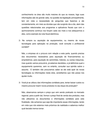 53



   conhecimento na área são muito maiores do que os nossos, logo suas
   informações são de grande valia, na questão da legislação principalmente,
   tem em vista a necessidade de perguntas que fazemos a ele
   constantemente, em meio as dúvidas que vão surgindo dia a dia, alem das
   questões relacionadas aos programas e aplicativos fiscais que com o
   aprimoramento contínuo nos forçam cada vez mais a nos adequarmos a
   eles, como exemplo da nota fiscal eletrônica.


2- Na compra ou aquisição de equipamentos, ou mesmo de novas
   tecnologias para aplicação na produção, você consulta o profissional
   contábil?


   Não, a empresa só o procura com relação a esta parte, quando precisa
   dos documentos necessários para aquisição de financiamentos ou
   empréstimos, para aquisição de caminhões, tratores, ou outras máquinas,
   mas quando vamos procurá-lo, já estamos decididos, e já definimos qual o
   equipamento queremos, sem no entanto, consultar sua opinião sobre o
   assunto. E também não procuramos saber se ele está apár de novas
   tecnologias ou informações nesta área, acreditamos que não possa nos
   ajudar muito.


3- Você já se utilizou das informações contábeis para, tentar baixar custos ou
   mesmo procurar inserir novos produtos no seu leque de produção?


   Não, observamos sempre o preço que vem sendo praticado no mercado
   regional, para a partir daí, formar o preço final de venda dos produtos, mas
   não utilizamos os documentos e informações contábeis para esta
   finalidade, não achamos que seja tão importante essas informações, tendo
   em vista que nós estamos mais próximos da realidade e sabemos melhor
   qual decisão iremos tomar.
 