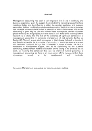Abstract


Management accounting has been a very important tool to aid in continuity and
business expansion, given the support it provided in the marketing issues that have
registered today, and the influence to obtain the constant evolution, and business
expansion, tied to a combination with the cost accounting, but in the microenterprises
that influence still seems to be limited in view of the reality of companies that reduce
their ability to grow, why not take into account these assumptions, or even not obtain
proper follow up for this purpose; And this reality is that there is the challenge of this
research is to clarify that the fact of the existence of significant contribution of
management accounting in corporate management of red ceramic Senhor do
Bonfim-BA. Through a case study companies in this industry that work in the city, it
was found that despite the importance of accounting in supporting the management
and business continuity through the contribution in some activities, the lack is
noticeable in management support, and as its applicability by the business
community, not to mention that the consultation on the pricing of the products did not
exist, so reaching the conclusion that can be improved matters pertaining to
management accounting, so there is an improvement of the management of these
companies,          aimed       at       its     development          and      continuity.




Keywords: Management accounting, red ceramic, decision-making.
 