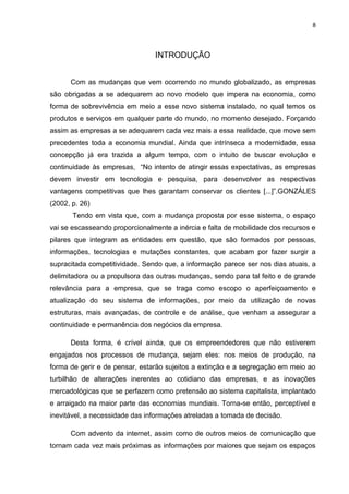8



                                INTRODUÇÃO


      Com as mudanças que vem ocorrendo no mundo globalizado, as empresas
são obrigadas a se adequarem ao novo modelo que impera na economia, como
forma de sobrevivência em meio a esse novo sistema instalado, no qual temos os
produtos e serviços em qualquer parte do mundo, no momento desejado. Forçando
assim as empresas a se adequarem cada vez mais a essa realidade, que move sem
precedentes toda a economia mundial. Ainda que intrínseca a modernidade, essa
concepção já era trazida a algum tempo, com o intuito de buscar evolução e
continuidade às empresas, ―No intento de atingir essas expectativas, as empresas
devem investir em tecnologia e pesquisa, para desenvolver as respectivas
vantagens competitivas que lhes garantam conservar os clientes [...]‖.GONZÁLES
(2002, p. 26)
       Tendo em vista que, com a mudança proposta por esse sistema, o espaço
vai se escasseando proporcionalmente a inércia e falta de mobilidade dos recursos e
pilares que integram as entidades em questão, que são formados por pessoas,
informações, tecnologias e mutações constantes, que acabam por fazer surgir a
supracitada competitividade. Sendo que, a informação parece ser nos dias atuais, a
delimitadora ou a propulsora das outras mudanças, sendo para tal feito e de grande
relevância para a empresa, que se traga como escopo o aperfeiçoamento e
atualização do seu sistema de informações, por meio da utilização de novas
estruturas, mais avançadas, de controle e de análise, que venham a assegurar a
continuidade e permanência dos negócios da empresa.

      Desta forma, é crível ainda, que os empreendedores que não estiverem
engajados nos processos de mudança, sejam eles: nos meios de produção, na
forma de gerir e de pensar, estarão sujeitos a extinção e a segregação em meio ao
turbilhão de alterações inerentes ao cotidiano das empresas, e as inovações
mercadológicas que se perfazem como pretensão ao sistema capitalista, implantado
e arraigado na maior parte das economias mundiais. Torna-se então, perceptível e
inevitável, a necessidade das informações atreladas a tomada de decisão.

      Com advento da internet, assim como de outros meios de comunicação que
tornam cada vez mais próximas as informações por maiores que sejam os espaços
 