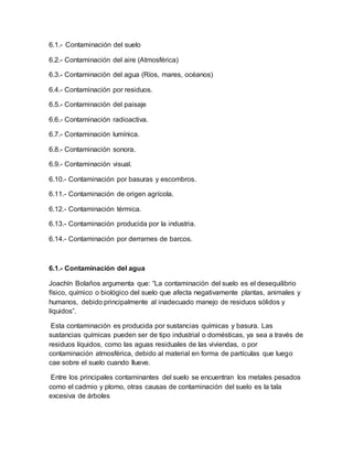 6.1.- Contaminación del suelo
6.2.- Contaminación del aire (Atmosférica)
6.3.- Contaminación del agua (Ríos, mares, océanos)
6.4.- Contaminación por residuos.
6.5.- Contaminación del paisaje
6.6.- Contaminación radioactiva.
6.7.- Contaminación lumínica.
6.8.- Contaminación sonora.
6.9.- Contaminación visual.
6.10.- Contaminación por basuras y escombros.
6.11.- Contaminación de origen agrícola.
6.12.- Contaminación térmica.
6.13.- Contaminación producida por la industria.
6.14.- Contaminación por derrames de barcos.
6.1.- Contaminación del agua
Joachín Bolaños argumenta que: “La contaminación del suelo es el desequilibrio
físico, químico o biológico del suelo que afecta negativamente plantas, animales y
humanos, debido principalmente al inadecuado manejo de residuos sólidos y
líquidos”.
Esta contaminación es producida por sustancias químicas y basura. Las
sustancias químicas pueden ser de tipo industrial o domésticas, ya sea a través de
residuos líquidos, como las aguas residuales de las viviendas, o por
contaminación atmosférica, debido al material en forma de partículas que luego
cae sobre el suelo cuando llueve.
Entre los principales contaminantes del suelo se encuentran los metales pesados
como el cadmio y plomo, otras causas de contaminación del suelo es la tala
excesiva de árboles
 