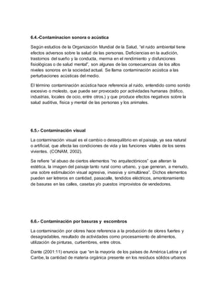 6.4.-Contaminacion sonora o acústica
Según estudios de la Organización Mundial de la Salud, “el ruido ambiental tiene
efectos adversos sobre la salud de las personas. Deficiencias en la audición,
trastornos del sueño y la conducta, merma en el rendimiento y disfunciones
fisiológicas o de salud mental”, son algunas de las consecuencias de los altos
niveles sonoros en la sociedad actual. Se llama contaminación acústica a las
perturbaciones acústicas del medio.
El término contaminación acústica hace referencia al ruido, entendido como sonido
excesivo o molesto, que puede ser provocado por actividades humanas (tráfico,
industrias, locales de ocio, entre otros.) y que produce efectos negativos sobre la
salud auditiva, física y mental de las personas y los animales.
6.5.- Contaminación visual
La contaminación visual es el cambio o desequilibrio en el paisaje, ya sea natural
o artificial, que afecta las condiciones de vida y las funciones vitales de los seres
vivientes. (CONAM, 2002).
Se refiere “al abuso de ciertos elementos “no arquitectónicos” que alteran la
estética, la imagen del paisaje tanto rural como urbano, y que generan, a menudo,
una sobre estimulación visual agresiva, invasiva y simultánea”. Dichos elementos
pueden ser letreros en cantidad, pasacalle, tendidos eléctricos, amontonamiento
de basuras en las calles, casetas y/o puestos improvistos de vendedores.
6.6.- Contaminación por basuras y escombros
La contaminación por olores hace referencia a la producción de olores fuertes y
desagradables, resultado de actividades como procesamiento de alimentos,
utilización de pinturas, curtiembres, entre otros.
Dante (2001:11) enuncia que “en la mayoría de los países de América Latina y el
Caribe, la cantidad de materia orgánica presente en los residuos sólidos urbanos
 