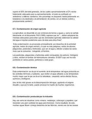 supera el 50% del total generado, de los cuales aproximadamente el 2% recibe
tratamiento adecuado para su aprovechamiento; el resto es confinado en
vertederos o rellenos sanitarios; otro porcentaje es dispuesto inadecuadamente en
botaderos o es destinado a la alimentación de cerdos, sin un debido control y
procesamiento sanitario”.
6.7.- Contaminación de origen agrícola
La agricultura se desarrolla en una simbiosis de tierras y aguas y, como se señala
claramente en el documento FAO (1990), expresa que se "... deben adoptarse las
medidas adecuadas para evitar que las actividades agrícolas deterioren la calidad
del agua e impidan posteriores usos de ésta para otros fines".
Esta contaminación es provocada principalmente por desechos de la actividad
agrícola, restos de origen animal y, lo que es más peligroso, restos de abonos,
plaguicidas, pesticidas y herbicidas, que van al agua y afectan a todos los seres
vivos que la consumen, incluyendo al hombre.
Los pesticidas, plaguicidas y herbicidas están compuestos de carbono, hidrógeno
y cloro, reciben el nombre de hidrocarburos clorados. El DDT cuyo uso ha sido
prohibido en varios países, pertenece a este grupo.
6.8.- Contaminación térmica
Esta contaminación se da por el aumento de la temperatura del agua producida en
las centrales térmicas y nucleares, que vierten el agua utilizada a una temperatura
mucho mayor que la que se da en la naturaleza, causando varios efectos físicos,
químicos y biológicos.
Uno de los más graves es la descomposición del agua, agotando el oxígeno
disuelto y que por lo tanto, puede provocar la muerte de muchos organismos.
6.9.- Contaminación producida por la industria
Hay una serie de industrias como minería, metalurgia, siderurgia y papelera; que
necesitan una gran cantidad de agua para funcionar. Como resultado de esto,
muchas aguas llevan consigo desechos de las fábricas, siendo una de las causas
 