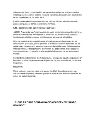 más grandes de su contaminación, ya que vierten sustancias tóxicas como los
metales pesados: plomo, cadmio, mercurio y arsénico, los cuales son acumulados
en los organismos de los seres vivos.
En el humano puede causar convulsiones, afectar riñones, alteraciones en la
presión sanguínea y daños en el sistema nervioso.
6.10.- Contaminación por derrame de petróleos
, (2000), Argumenta que “Los impactos del crudo en el medio ambiente marino se
observa en forma más inmediata en la biota sésil. La mortalidad de plantas e
invertebrados sésiles es mayor en sitios donde se acumula el petróleo.
Algunos contaminantes asociados con el crudo provocan alteraciones en las
comunidades piscícolas, por lo que tanto la diversidad como la estructura de las
poblaciones de peces son alteradas, aumentan las poblaciones de las especies
más resistentes, y desaparecen o disminuyen las poblaciones de las especies
menos resistentes, lo que afecta a la seguridad alimentaria de las poblaciones
locales”.
Son también contaminantes los hidrocarburos, en especial aquellos esparcidos en
los mares por barcos petroleros que limpian sus depósitos en altamar, o cerca de
los puertos.
Resumen:
Como pudieren observar existe una grande cantidad de contaminantes, que
afectan mucho al planeta, nosotros por ser la especie más avanzada tenemos el
deber de cuidar el planeta.
1.7. QUE TIPOS DE CONTAMINACIONEXISTENEN “SANTO
DOMINGO”
 