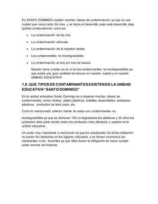 En SANTO DOMINGO existen muchas clases de contaminación ya que es una
ciudad que crece cada día mas y va hacia el desarrollo pues este desarrollo deja
grabes consecuencias como es:
 La contaminación de los ríos
 La contaminación vehicular
 La contaminación de la industria láctea
 Los contaminantes no biodegradables
 La contaminación al aire por eso de basura.
Nuestro tema a tratar es en sí es los contaminantes no biodegradables ya
que existe una gran cantidad de basura en nuestra ciudad y en nuestra
UNIDAD EDUCATIVA
1.8. QUE TIPOS DE CONTAMINANTESEXISTENEN LA UNIDAD
EDUCATIVA“SANTO DOMINGO”
En la unidad educativa Santo Domingo se a observa muchas clases de
contaminantes como: fundas, platos plásticos, botellas desechables, tenedores
plásticos, productos de tetra pack, etc.
Como lo mencionado anterior mente de estos son contaminantes no
biodegradables ya que se demoran 100 en degradarse los plásticos y 30 años los
productos tetra pack siendo estos los productos más utilizados y usados en la
unidad educativa .
Un punto muy importante a mencionar es que los estudiantes de dicha institución
no ponen los desechos en los lugares indicados, y no toman conciencia los
estudiantes ni los docentes ya que ellos tienen la obligación de hacer cumplir
estas normas de limpieza.
 