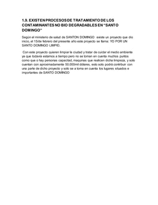 1.9. EXISTENPROCESOSDE TRATAMIENTO DE LOS
CONTAMINANTES NO BIO DEGRADABLES EN “SANTO
DOMINGO”
Según el ministerio de salud de SANTON DOMINGO existe un proyecto que dio
inicio, el 15/de febrero del presente año este proyecto se llama: YO POR UN
SANTO DOMINGO LIMPIO.
Con este proyecto quieren limpiar la ciudad y tratar de cuidar el medio ambiente
ya que todavía estamos a tiempo pero no se toman en cuenta muchos puntos
como que o hay personas capacitad, maquinas que realicen dicha limpieza, y solo
cuentan con aproximadamente 50.000mil dólares, esto solo podrá contribuir con
una parte de dicho proyecto y solo se a toma en cuenta los lugares situados e
importantes de SANTO DOMINGO
 