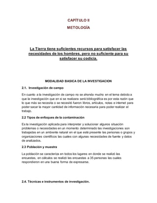 CAPÍTULO II
METOLOGÍA
La Tierra tiene suficientes recursos para satisfacer las
necesidades de los hombres, pero no suficiente para su
satisfacer su codicia.
MODALIDAD BASICA DE LA INVESTIGACION
2.1. Investigación de campo
En cuanto a la investigación de campo no se ahonda mucho en el tema debido a
que la investigación que en si se realizara será bibliográfica es por esta razón que
lo que más se necesita o se necesitó fueron libros, artículos, notas e internet para
poder sacar la mayor cantidad de información necesaria para poder realizar el
trabajo.
2.2 Tipos de enfoques de la contaminación
Es la investigación aplicada para interpretar y solucionar algunos situación
problemas o necesidades en un momento determinado las investigaciones son
trabajadas en un ambiente natural en el que esté presente las personas o grupos y
organizaciones científicos las cuales con algunas necesidades de fuente y datos
de analizados.
2.3 Población y muestra
La población se caracteriza en todos los lugares en donde se realizó las
encuestas, en cálculos se realizó las encuestas a 35 personas las cuales
respondieron en una buena forma de expresarse.
2.4. Técnicas e instrumentos de investigación.
 