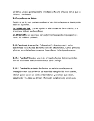 La técnica utilizada para la presente investigación fue una encuesta para la que se
utilizó un cuestionario.
2.5.Recopilacion de datos .
Dentro de las técnicas que hemos utilizados para realizar la presente investigación
están las siguientes.
LA OBSERVACION: que nos ayudara a relacionarnos de forma directa con el
problema y factores que la conllevan.
LA ENCUESTA: que se emplea para determinar los aspectos más específicos
dentro del problema planteado.
2.5.1.Fuentes de Información: En la realización de este proyecto se han
determinado varias fuentes de información entre ellas tenemos, fuentes primarias
y fuentes secundarias las mismas que desarrollamos de la siguiente manera:
2.5.1.1. Fuentes Primarias: una de las principales fuentes de información han
sido los estudiantes de la unidad educativa Santo Domingo
2.5.1.2. Fuentes Secundarias: las fuentes secundarias para la presente
investigación han sido: Dentro de los materiales bibliografía de varios autores,
internet que es una de las fuentes más modernas y concretas que existen,
actualmente y módulos que brindan información completamente simplificada.
 