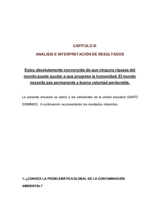 CAPITULO III
ANÁLISIS E INTERPRETACIÓN DE RESULTADOS
Estoy absolutamente convencido de que ninguna riqueza del
mundo puede ayudar a que progrese la humanidad. El mundo
necesita paz permanente y buena voluntad perdurable.
La presente encuesta se aplicó a los estudiantes de la unidad educativa SANTO
DOMINIGO. A continuación se presentarán los resultados obtenidos.
1.-¿CONOCE LA PROBLEMÁTICA GLOBAL DE LA CONTAMINACIÓN
AMBIENTAL?
 