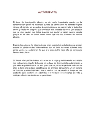 ANTECEDENTES
El tema de investigación elegido, es de mucha importancia puesto que la
contaminación que se ha observado durante los últimos años ha afectado en gran
número al planeta, se ha sentido la preocupación y se quiere invitar a todos los
chicos y chicas del colegio a que tomen con más seriedad las cosas y en especial
que se den cuentan que todos tenemos que ayudar a cuidar nuestro planeta
porque en el futuro no habrá áreas verdes que son los pulmones de nuestro
planeta.
Durante los años se ha observado una gran cantidad de estudiantes que arrojan
basura sin pensar en las consecuencias, con los años la basura aumenta y las
zonas verdes se contaminan, lo que a la sociedad le hace falta es conciencia
frente a este dilema.
Si desde principios de nuestra educación en el hogar y en los centros educativos
nos instruyeran a impeler la basura en su lugar se disminuiría la contaminación y
por ende no padeciéramos de esta preocupación, se dice que hace millones de
años la tierra era un lugar apacible para los animales porque tenía un sin número
de bosques y selvas tropicales, pero a medida que ha pasado el tiempo se han
destruido estos sectores de arboledas y el resultado son desiertos sin vida y
múltiples afecciones al astro en el que vivimos.
 