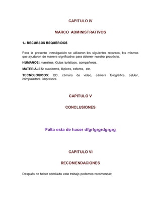 CAPITULO IV
MARCO ADMINISTRATIVOS
1.- RECURSOS REQUERIDOS
Para la presente investigación se utilizaron los siguientes recursos, los mismos
que ayudaron de manera significativa para obtener nuestro propósito.
HUMANOS: maestros, Guías turísticos, compañeros.
MATERIALES: cuadernos, lápices, esferos, etc.
TECNOLOGICOS: CD, cámara de video, cámara fotográfica, celular,
computadora, impresora.
CAPITULO V
CONCLUSIONES
Falta esta de hacer dfgrfgrgrdgrgrg
CAPITULO VI
RECOMENDACIONES
Después de haber concluido este trabajo podemos recomendar:
 