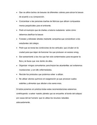  Que se utilice tachos de basuras de diferentes colores para ubicar la basura
de acuerdo a su composición.
 Concientizar a las personas dueñas de fábricas que utilicen compuestos
menos perjudiciales para el ambiente.
 Pedir al municipio que de charlas a toda la ciudadanía sobre cómo
debemos clasificar la basura
 Forestar y reforestar árboles mediante campañas que concienticen a los
estudiantes del colegio.
 Pedir que se revise las condiciones de los vehículos que circulan en la
ciudad para que dejen de funcionar los que producen en exceso smog.
 Dar saneamiento a los ríos que han sido contaminados para recuperar la
flora y la fauna que vive dentro de ellos.
 Organizar mingas comunitarias para limpiar las alcantarillas así evitaremos
inundaciones y con ello enfermedades.
 Reciclar los productos que podemos volver a utilizar.
 No utilizar abonos químicos en exageración ya que provocan suelos
estériles y alimentos que afectan a los seres vivos.
Si todos ponemos en práctica todas estas recomendaciones estaremos
contribuyendo a salvar nuestro planeta que se encuentra al borde del colapso
por causa del ser humano que no utiliza los recursos naturales
adecuadamente.
 