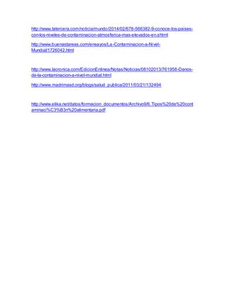 http://www.latercera.com/noticia/mundo/2014/02/678-566382-9-conoce-los-paises-
con-los-niveles-de-contaminacion-atmosferica-mas-elevados-en.shtml
http://www.buenastareas.com/ensayos/La-Contaminacion-a-Nivel-
Mundial/1726042.html
http://www.lacronica.com/EdicionEnlinea/Notas/Noticias/08102013/761958-Danos-
de-la-contaminacion-a-nivel-mundial.html
http://www.madrimasd.org/blogs/salud_publica/2011/03/21/132494
http://www.elika.net/datos/formacion_documentos/Archivo9/6.Tipos%20de%20cont
aminaci%C3%B3n%20alimentaria.pdf
 