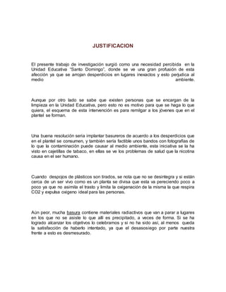 JUSTIFICACION
El presente trabajo de investigación surgió como una necesidad percibida en la
Unidad Educativa “Santo Domingo”, donde se ve una gran profusión de esta
afección ya que se arrojan desperdicios en lugares inexactos y esto perjudica al
medio ambiente.
Aunque por otro lado se sabe que existen personas que se encargan de la
limpieza en la Unidad Educativa, pero esto no es motivo para que se haga lo que
quiera, el esquema de esta intervención es para remilgar a los jóvenes que en el
plantel se forman.
Una buena resolución seria implantar basureros de acuerdo a los desperdicios que
en el plantel se consumen, y también sería factible unos bandos con fotografías de
lo que la contaminación puede causar al medio ambiente, esta iniciativa se la ha
visto en cajetillas de tabaco, en ellas se ve los problemas de salud que la nicotina
causa en el ser humano.
Cuando despojos de plásticos son tirados, se nota que no se desintegra y si están
cerca de un ser vivo como es un planta se divisa que esta va pereciendo poco a
poco ya que no asimila el trasto y limita la oxigenación de la misma la que respira
CO2 y expulsa oxigeno ideal para las personas.
Aún peor, mucha basura contiene materiales radiactivos que van a parar a lugares
en los que no se asiste lo que allí es precipitado, a veces de forma. Si se ha
logrado alcanzar los objetivos lo celebramos y si no ha sido así, al menos queda
la satisfacción de haberlo intentado, ya que el desasosiego por parte nuestra
frente a esto es desmesurado.
 
