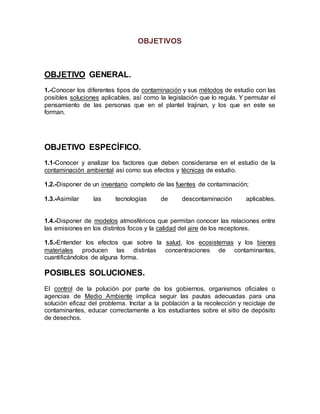 OBJETIVOS
OBJETIVO GENERAL.
1.-Conocer los diferentes tipos de contaminación y sus métodos de estudio con las
posibles soluciones aplicables, así como la legislación que lo regula. Y permutar el
pensamiento de las personas que en el plantel trajinan, y los que en este se
forman.
OBJETIVO ESPECÍFICO.
1.1-Conocer y analizar los factores que deben considerarse en el estudio de la
contaminación ambiental así como sus efectos y técnicas de estudio.
1.2.-Disponer de un inventario completo de las fuentes de contaminación;
1.3.-Asimilar las tecnologías de descontaminación aplicables.
1.4.-Disponer de modelos atmosféricos que permitan conocer las relaciones entre
las emisiones en los distintos focos y la calidad del aire de los receptores.
1.5.-Entender los efectos que sobre la salud, los ecosistemas y los bienes
materiales producen las distintas concentraciones de contaminantes,
cuantificándolos de alguna forma.
POSIBLES SOLUCIONES.
El control de la polución por parte de los gobiernos, organismos oficiales o
agencias de Medio Ambiente implica seguir las pautas adecuadas para una
solución eficaz del problema. Incitar a la población a la recolección y reciclaje de
contaminantes, educar correctamente a los estudiantes sobre el sitio de depósito
de desechos.
 