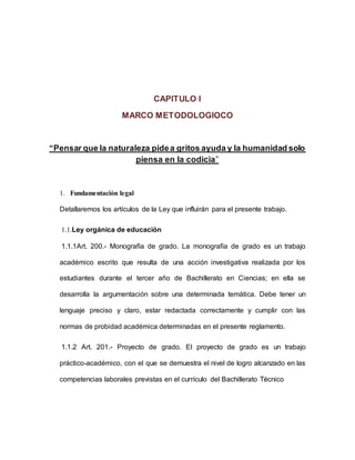CAPITULO I
MARCO METODOLOGIOCO
“Pensar que la naturaleza pidea gritos ayuda y la humanidad solo
piensa en la codicia”
1. Fundamentación legal
Detallaremos los artículos de la Ley que influirán para el presente trabajo.
1.1.Ley orgánica de educación
1.1.1Art. 200.- Monografía de grado. La monografía de grado es un trabajo
académico escrito que resulta de una acción investigativa realizada por los
estudiantes durante el tercer año de Bachillerato en Ciencias; en ella se
desarrolla la argumentación sobre una determinada temática. Debe tener un
lenguaje preciso y claro, estar redactada correctamente y cumplir con las
normas de probidad académica determinadas en el presente reglamento.
1.1.2 Art. 201.- Proyecto de grado. El proyecto de grado es un trabajo
práctico-académico, con el que se demuestra el nivel de logro alcanzado en las
competencias laborales previstas en el currículo del Bachillerato Técnico
 