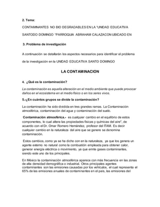 2. Tema:
CONTAMINANTES NO BIO DEGRADABLES EN LA “UNIDAD EDUCATIVA
SANTODO DOMINGO “PARROQUIA ABRAHAM CALAZACON UBICADO EN
3. Problema de investigación
A continuación se detallarán los aspectos necesarios para identificar el problema
de la investigación en la UNIDAD EDUCATIVA SANTO DOMINGO
LA CONTAMINACION
4. ¿Qué es la contaminación?
La contaminación es aquella alteración en el medio ambiente que puede provocar
daños en el ecosistema en el medio físico o en los seres vivos.
5.-¿En cuántos grupos se divide la contaminación?
La contaminación ha sido dividida en tres grandes ramas. La Contaminación
atmosférica, contaminación del agua y contaminación del suelo.
Contaminación atmosférica.- es cualquier cambio en el equilibrio de estos
componentes, lo cual altera las propiedades físicas y químicas del aire", de
acuerdo con el Dr. Omar Romero Hernández, profesor del ITAM. Es decir
cualquier cambio en la naturaleza del aire que se genere se denomina
contaminación.
Estos cambios, como ya se ha dicho con en la naturaleza, ya que los genera un
agente externo no natural como la combustión empleada para obtener calor,
generar energía eléctrica o movimiento, ya que emite gases contaminantes,
siendo este uno de los principales.
En México la contaminación atmosférica aparece con más frecuencia en las zonas
de alta densidad demográfica o industrial. Otros principales agentes
contaminantes son las emisiones causadas por los vehículos, el cual representa el
65% de las emisiones anuales de contaminantes en el país, las emisiones del
 