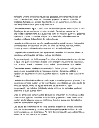 transporte urbano, emisiones industriales gaseosas, emisiones Industriales en
polvo como cementos, yeso, etc., basurales y quema de basura, Incendios
forestales, fumigaciones aéreas (líquidos tóxicos en suspensión), derrames de
petróleo (Hidrocarburos gaseosos), entre otros.
Contaminación del agua.- Como todos sabemos el agua es esencial para la vida.
Sin el agua los seres vivos no podríamos existir. Pero el ser humano se ha
empeñado en contaminarla. Las sustancias como los residuos químicos, gasolinas
o petróleos pueden contaminar el agua de la superficie y el suelo cuando se
mezclan en alguna de las etapas del ciclo del agua.
La contaminación química sucede cuando productos orgánicos como detergentes
y ácidos grasos e inorgánicos en forma de iones de sulfatos, fosfatos, nitratos,
cloruros y bicarbonatos entre otros muchos, son arrojados al agua.
Los principales contaminantes del agua son los desechos industriales, el uso de
plaguicidas y fertilizantes agrícolas, y el uso doméstico.
Según investigaciones de Discovery Channel no sólo estos contaminantes afectan
el agua sino que tienen efectos tóxicos sobre el organismo, como los plaguicidas,
hidrocarburos, arsénico, mercurio, plomo, selenio y cadmio entre otros muchos.
Contaminación del suelo.- es el desequilibrio físico, químico o biológico del
suelo, debido principalmente al inadecuado manejo de residuos sólidos y
líquidos", de acuerdo con Vanessa Joachín Bolaños, autora del texto "Análisis de
Suelos".
La contaminación de los suelos se produce por sustancias químicas y basura. Las
sustancias químicas pueden ser de tipo industrial o domésticas, ya sea a través de
residuos líquidos, como las aguas residuales de las viviendas, o por
contaminación atmosférica, debido al material en forma de partículas que luego
cae sobre el suelo cuando llueve.
Entre los principales contaminantes del suelo se encuentran los metales pesados
como cadmio y plomo, presentes en el ambiente y que como antes mencionado
pueden afectar algunos procesos biológicos, debido a que no son degradables
como los componentes orgánicos.
Otra causa de contaminación del suelo es la tala excesiva de árboles. Nuestros
bosques se desvanecen y con ellos todas las especies que los habitan. Acorde
con investigaciones de Greenpeace "el ritmo de deforestación que padece México
es uno de los más intensos del planeta".
 
