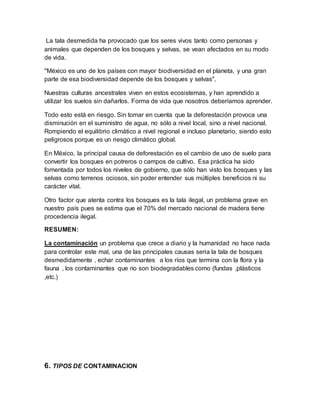 La tala desmedida ha provocado que los seres vivos tanto como personas y
animales que dependen de los bosques y selvas, se vean afectados en su modo
de vida.
"México es uno de los países con mayor biodiversidad en el planeta, y una gran
parte de esa biodiversidad depende de los bosques y selvas".
Nuestras culturas ancestrales viven en estos ecosistemas, y han aprendido a
utilizar los suelos sin dañarlos. Forma de vida que nosotros deberíamos aprender.
Todo esto está en riesgo. Sin tomar en cuenta que la deforestación provoca una
disminución en el suministro de agua, no sólo a nivel local, sino a nivel nacional.
Rompiendo el equilibrio climático a nivel regional e incluso planetario, siendo esto
peligrosos porque es un riesgo climático global.
En México, la principal causa de deforestación es el cambio de uso de suelo para
convertir los bosques en potreros o campos de cultivo. Esa práctica ha sido
fomentada por todos los niveles de gobierno, que sólo han visto los bosques y las
selvas como terrenos ociosos, sin poder entender sus múltiples beneficios ni su
carácter vital.
Otro factor que atenta contra los bosques es la tala ilegal, un problema grave en
nuestro país pues se estima que el 70% del mercado nacional de madera tiene
procedencia ilegal.
RESUMEN:
La contaminación un problema que crece a diario y la humanidad no hace nada
para controlar este mal, una de las principales causas seria la tala de bosques
desmedidamente , echar contaminantes a los ríos que termina con la flora y la
fauna , los contaminantes que no son biodegradables como (fundas ,plásticos
,etc.)
6. TIPOS DE CONTAMINACION
 