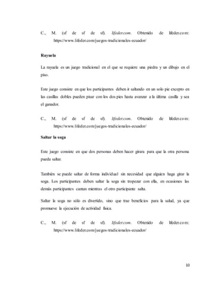 10
C., M. (sf de sf de sf). lifeder.com. Obtenido de lifeder.com:
https://www.lifeder.com/juegos-tradicionales-ecuador/
Rayuela
La rayuela es un juego tradicional en el que se requiere una piedra y un dibujo en el
piso.
Este juego consiste en que los participantes deben ir saltando en un solo pie excepto en
las casillas dobles pueden pisar con los dos pies hasta avanzar a la última casilla y sea
el ganador.
C., M. (sf de sf de sf). lifeder.com. Obtenido de lifeder.com:
https://www.lifeder.com/juegos-tradicionales-ecuador/
Saltar la soga
Este juego consiste en que dos personas deben hacer girara para que la otra persona
pueda saltar.
También se puede saltar de forma individual sin necesidad que alguien haga girar la
soga. Los participantes deben saltar la soga sin tropezar con ella, en ocasiones las
demás participantes cantan mientras el otro participante salta.
Saltar la soga no sólo es divertido, sino que trae beneficios para la salud, ya que
promueve la ejecución de actividad física.
C., M. (sf de sf de sf). lifeder.com. Obtenido de lifeder.com:
https://www.lifeder.com/juegos-tradicionales-ecuador/
 