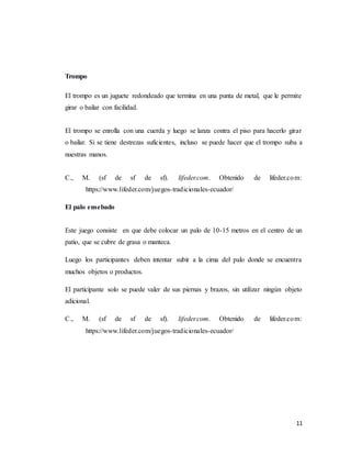11
Trompo
El trompo es un juguete redondeado que termina en una punta de metal, que le permite
girar o bailar con facilidad.
El trompo se enrolla con una cuerda y luego se lanza contra el piso para hacerlo girar
o bailar. Si se tiene destrezas suficientes, incluso se puede hacer que el trompo suba a
nuestras manos.
C., M. (sf de sf de sf). lifeder.com. Obtenido de lifeder.com:
https://www.lifeder.com/juegos-tradicionales-ecuador/
El palo ensebado
Este juego consiste en que debe colocar un palo de 10-15 metros en el centro de un
patio, que se cubre de grasa o manteca.
Luego los participantes deben intentar subir a la cima del palo donde se encuentra
muchos objetos o productos.
El participante solo se puede valer de sus piernas y brazos, sin utilizar ningún objeto
adicional.
C., M. (sf de sf de sf). lifeder.com. Obtenido de lifeder.com:
https://www.lifeder.com/juegos-tradicionales-ecuador/
 