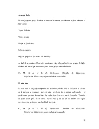 12
Agua de limón
En este juego un grupo de niños se toma de las manos y comienzan a girar mientras el
líder canta:
“Agua de limón
Vamos a jugar
El que se queda solo,
Solo se quedará.
Hey, en grupos de (se inserta un número)”
Al final de la canción, el líder dice un número y los niños deben formar grupos de dicho
número, los niños que no formen parte de un grupo serán eliminados.
C., M. (sf de sf de sf). lifeder.com. Obtenido de lifeder.com:
https://www.lifeder.com/juegos-tradicionales-ecuador/
El hula hula
La hula hula es un juego compuesto de un aro de plástico que se coloca en la cintura
de la persona y conseguir que este gire alrededor de su cintura del jugador el
participante que más tiempo lleve haciendo girar el arco es o será el ganador. También
se pude hacer girar en el cuello en los pies y en los en los brazos así seguir
sucesivamente y obtener una habilidad increíble.
C., M. (sf de sf de sf). lifeder.com. Obtenido de lifeder.com:
https://www.lifeder.com/juegos-tradicionales-ecuador
 