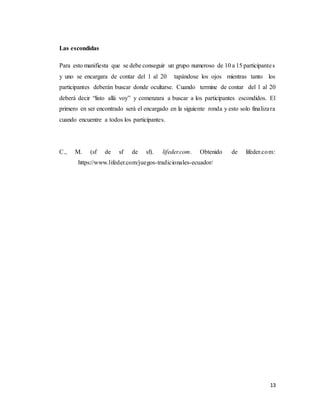 13
Las escondidas
Para esto manifiesta que se debe conseguir un grupo numeroso de 10 a 15 participantes
y uno se encargara de contar del 1 al 20 tapándose los ojos mientras tanto los
participantes deberán buscar donde ocultarse. Cuando termine de contar del 1 al 20
deberá decir “listo allá voy” y comenzara a buscar a los participantes escondidos. El
primero en ser encontrado será el encargado en la siguiente ronda y esto solo finalizara
cuando encuentre a todos los participantes.
C., M. (sf de sf de sf). lifeder.com. Obtenido de lifeder.com:
https://www.lifeder.com/juegos-tradicionales-ecuador/
 