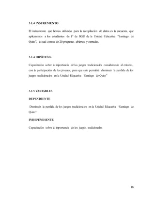 16
3.1.4 INSTRUMENTO
El instrumento que hemos utilizado para la recopilación de datos es la encuesta, que
aplicaremos a los estudiantes de 1° de BGU de la Unidad Educativa “Santiago de
Quito”, la cual consta de 20 preguntas abiertas y cerradas.
3.1.4 HIPÓTESIS
Capacitación sobre la importancia de los juegos tradicionales considerando al entorno,
con la participación de los jóvenes, para que esto permitirá disminuir la perdida de los
juegos tradicionales en la Unidad Educativa “Santiago de Quito”
3.1.5 VARIABLES
DEPENDIENTE
Disminuir la perdida de los juegos tradicionales en la Unidad Educativa “Santiago de
Quito”
INDEPENDIENTE
Capacitación sobre la importancia de los juegos tradicionales
 