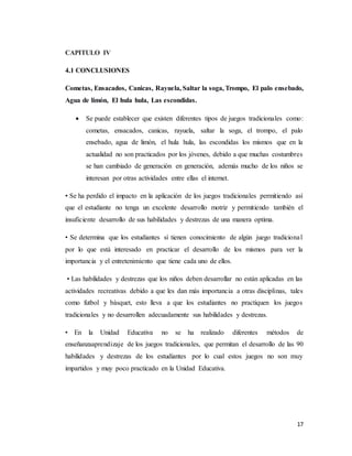 17
CAPITULO IV
4.1 CONCLUSIONES
Cometas, Ensacados, Canicas, Rayuela, Saltar la soga, Trompo, El palo ensebado,
Agua de limón, El hula hula, Las escondidas.
 Se puede establecer que existen diferentes tipos de juegos tradicionales como:
cometas, ensacados, canicas, rayuela, saltar la soga, el trompo, el palo
ensebado, agua de limón, el hula hula, las escondidas los mismos que en la
actualidad no son practicados por los jóvenes, debido a que muchas costumbres
se han cambiado de generación en generación, además mucho de los niños se
interesan por otras actividades entre ellas el internet.
• Se ha perdido el impacto en la aplicación de los juegos tradicionales permitiendo así
que el estudiante no tenga un excelente desarrollo motriz y permitiendo también el
insuficiente desarrollo de sus habilidades y destrezas de una manera optima.
• Se determina que los estudiantes sí tienen conocimiento de algún juego tradicional
por lo que está interesado en practicar el desarrollo de los mismos para ver la
importancia y el entretenimiento que tiene cada uno de ellos.
• Las habilidades y destrezas que los niños deben desarrollar no están aplicadas en las
actividades recreativas debido a que les dan más importancia a otras disciplinas, tales
como futbol y básquet, esto lleva a que los estudiantes no practiquen los juegos
tradicionales y no desarrollen adecuadamente sus habilidades y destrezas.
• En la Unidad Educativa no se ha realizado diferentes métodos de
enseñanzaaprendizaje de los juegos tradicionales, que permitan el desarrollo de las 90
habilidades y destrezas de los estudiantes por lo cual estos juegos no son muy
impartidos y muy poco practicado en la Unidad Educativa.
 