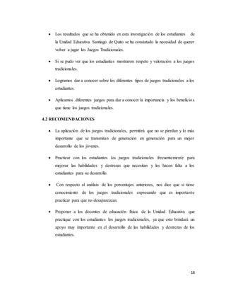 18
 Los resultados que se ha obtenido en esta investigación de los estudiantes de
la Unidad Educativa Santiago de Quito se ha constatado la necesidad de querer
volver a jugar los Juegos Tradicionales.
 Si se pudo ver que los estudiantes mostraron respeto y valoración a los juegos
tradicionales.
 Logramos dar a conocer sobre los diferentes tipos de juegos tradicionales a los
estudiantes.
 Aplicamos diferentes juegos para dar a conocer la importancia y los beneficios
que tiene los juegos tradicionales.
4.2 RECOMENDACIONES
 La aplicación de los juegos tradicionales, permitirá que no se pierdan y lo más
importante que se transmitan de generación en generación para un mejor
desarrollo de los jóvenes.
 Practicar con los estudiantes los juegos tradicionales frecuentemente para
mejorar las habilidades y destrezas que necesitan y les hacen falta a los
estudiantes para su desarrollo.
 Con respecto al análisis de los porcentajes anteriores, nos dice que si tiene
conocimiento de los juegos tradicionales expresando que es importante
practicar para que no desaparezcan.
 Proponer a los docentes de educación física de la Unidad Educativa que
practique con los estudiantes los juegos tradicionales, ya que esto brindará un
apoyo muy importante en el desarrollo de las habilidades y destrezas de los
estudiantes.
 