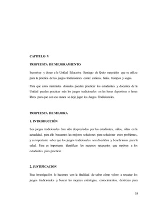 19
CAPITULO V
PROPUESTA DE MEJORAMIENTO
Incentivar y donar a la Unidad Educativa Santiago de Quito materiales que se utiliza
para la práctica de los juegos tradicionales como: canicas, hulas, trompos y sogas.
Para que estos materiales donados puedan practicar los estudiantes y docentes de la
Unidad puedan practicar más los juegos tradicionales en las horas deportivas o horas
libres para que con eso nunca se deje jugar los Juegos Tradicionales.
PROPUESTA DE MEJORA
1. INTRODUCCIÓN
Los juegos tradicionales han sido despreciados por los estudiantes, niños, niñas en la
actualidad, para ello buscamos las mejores soluciones para solucionar estos problemas,
y es importante saber que los juegos tradicionales son divertidos y beneficiosos para la
salud. Para es importante identificar los recursos necesarios que motiven a los
estudiantes para practicar.
2. JUSTIFICACIÓN
Esta investigación lo hacemos con la finalidad de saber cómo volver a rescatar los
juegos tradicionales y buscar las mejores estrategias, conocimientos, destrezas para
 