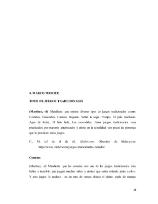 21
4. MARCO TEORICO
TIPOS DE JUEGOS TRADICIONALES
(Martinez, sf) Manifiesta que existen diverso tipos de juegos tradicionales como:
Cometas, Ensacados, Canicas, Rayuela, Saltar la soga, Trompo, El palo ensebado,
Agua de limón, El hula hula, Las escondidas. Estos juegos tradicionales eran
practicados por nuestros antepasados y ahora en la actualidad son pocas las personas
que lo practican estos juegos.
C., M. (sf de sf de sf). lifeder.com. Obtenido de lifeder.com:
https://www.lifeder.com/juegos-tradicionales-ecuador/
Cometas
(Martinez, sf) Manifiesta que las cometas son uno de los juegos tradicionales más
bellos e increíble que juegan muchos niños y sientes que están volando junto a ellos.
Y esto juegos lo realizan en un mes de verano donde el viento sopla de manera
 