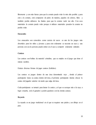 22
libremente y con más fuerza para que la cometa pueda volar lo más alto posible y para
esto a la cometa, está compuesto de palos de madera, papeles de colores, hilos y
también podría utilizarse las fundas para que la cometa vuele tan alto. Con esos
materiales la cometa puede volar porque si utilizan materiales pesados la cometa no
podría volar.
Ensacados
Los ensacados son conocidos como carrera de sacos es uno de los juegos más
divertidos para los niños y jóvenes y para esto solamente se necesita un saco y una
persona con eso la persona puede entrar en el saco y competir solamente saltando.
Canicas
Las canicas son bolitas de material cristalino, que se emplea en el juego que tiene el
mismo nombre.
Existen diversas formas de jugar canicas (boliches).
Las canicas se juegan dentro de una área denominada rayo , donde el primer
participante lanza su canica dentro del área, el próximo participante intenta chocar la
canica del jugador anterior de modo que salga del área.
Cada participante se turnará para lanzar la canica y el que se acerque más a la raya, o
logre cruzarla, será el ganador y podrá quedarse con las demás canicas.
Rayuela
La rayuela es un juego tradicional en el que se requiere una piedra y un dibujo en el
piso.
 