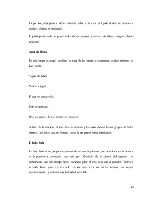 24
Luego los participantes deben intentar subir a la cima del palo donde se encuentra
muchos objetos o productos.
El participante solo se puede valer de sus piernas y brazos, sin utilizar ningún objeto
adicional.
Agua de limón
En este juego un grupo de niños se toma de las manos y comienzan a girar mientras el
líder canta:
“Agua de limón
Vamos a jugar
El que se queda solo,
Solo se quedará.
Hey, en grupos de (se inserta un número)”
Al final de la canción, el líder dice un número y los niños deben formar grupos de dicho
número, los niños que no formen parte de un grupo serán eliminados.
El hula hula
La hula hula es un juego compuesto de un aro de plástico que se coloca en la cintura
de la persona y conseguir que este gire alrededor de su cintura del jugador el
participante que más tiempo lleve haciendo girar el arco es o será el ganador. También
se pude hacer girar en el cuello en los pies y en los en los brazos así seguir
sucesivamente y obtener una habilidad increíble.
 