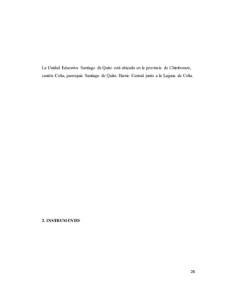 28
La Unidad Educativa Santiago de Quito está ubicada en la provincia de Chimborazo,
cantón Colta, parroquia Santiago de Quito, Barrio Central junto a la Laguna de Colta.
2. INSTRUMENTO
 