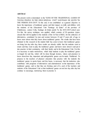 3
ABSTRAC
The present work is determined to the "LOSS OF THE TRADITIONAL GAMES OF
YOUNG PEOPLE IN THE EDUCATIONAL UNIT" SANTIAGO DE QUITO "IN
THE PERIOD 2018-2019". To this end, it was established as a general objective to
know the importance of traditional games and their impact on skills and abilities with
the students of the Educational Unit "Santiago de Quito" of the province of
Chimborazo, canton Colta, Santiago de Quito parish "in the 2018-2019 school year.
For this, the survey technique was applied, which consists of 20 questions (open-
closed) that will be applied to the students of the 1st Year of BGU, for the collection of
information, constituted by men and women between 15 and 17 years old. of age, to
know more about what they know about traditional games: The results that have been
obtained in this research in the student field has come to know that traditional games
are being lost day after day, these results are already visible that the students want to
return and they want to play the traditional games and know more about it and put it
into practice in their community, with their family and in the Educational Unit. For this
it is necessary to make motivations, which help students to play the traditional games
so longed for and fun, which will be done through lectures, videos and practices to
know about how fun, important and unforgettable games can be made. Traditional. To
propose to the teachers of physical education that practice with the students the
traditional games in sports hours and free hours, is necessary that the institution also
contributes with programs of information and entertainment on the importance of the
traditional games, and so that they are forming part of it, each of the teachers and
students of the Educational Unit so that traditional games are not lost day after day but
continue to encourage, motivating them to practice it.
 