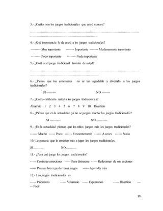 30
3.- ¿Cuáles son los juegos tradicionales que usted conoce?
…………………………………………………………………………………………
………………………………………………………
4.- ¿Qué importancia le da usted a los juegos tradicionales?
-------- Muy importante ------- Importante ------- Medianamente importante
-------- Poco importante --------Nada importante
5.- ¿Cuál es el juego tradicional favorito de usted?
…………………………………………………………………………………………
……………………………………………………….
6.- ¿Piensa que los estudiantes no ve tan agradable y divertido a los juegos
tradicionales?
SI -------- NO -------
7.- ¿Cómo calificaría usted a los juegos tradicionales?
Aburrido 1 2 3 4 5 6 7 8 9 10 Divertido
8.- ¿Piensa que en la actualidad ya no se juegan mucho los juegos tradicionales?
SI --------- NO ---------
9.- ¿En la actualidad piensas que los niños juegan más los juegos tradicionales?
------ Mucho ----- Poco ------ Frecuentemente ------ A veces ------ Nada
10.-Le gustaría que le enseñen más a jugar los juegos tradicionales.
SI………. NO……….
11.- ¿Para qué juega los juegos tradicionales?
----- Controlar emociones ----- Para distraerse ----- Reflexionar de sus acciones
----- Para no hacer perder esos juegos ----- Aprender más
12.- Los juegos tradicionales es:
----- Placentero ----- Voluntario ----- Espontaneó ----- Divertido ---
-- Fácil
 