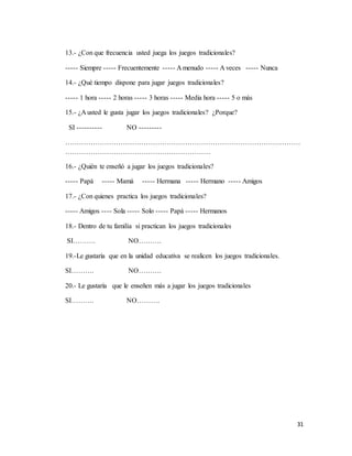 31
13.- ¿Con que frecuencia usted juega los juegos tradicionales?
----- Siempre ----- Frecuentemente ----- A menudo ----- A veces ----- Nunca
14.- ¿Qué tiempo dispone para jugar juegos tradicionales?
----- 1 hora ----- 2 horas ----- 3 horas ----- Media hora ----- 5 o más
15.- ¿A usted le gusta jugar los juegos tradicionales? ¿Porque?
SI ---------- NO ---------
…………………………………………………………………………………………
………………………………………………………
16.- ¿Quién te enseñó a jugar los juegos tradicionales?
----- Papá ----- Mamá ----- Hermana ----- Hermano ----- Amigos
17.- ¿Con quienes practica los juegos tradicionales?
----- Amigos ---- Sola ----- Solo ----- Papá ----- Hermanos
18.- Dentro de tu familia si practican los juegos tradicionales
SI………. NO……….
19.-Le gustaría que en la unidad educativa se realicen los juegos tradicionales.
SI………. NO……….
20.- Le gustaría que le enseñen más a jugar los juegos tradicionales
SI………. NO……….
 