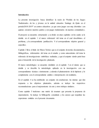 4
Introducción
La presente investigación busca identificar la razón de “Perdida de los Juegos
Tradicionales de los y jóvenes en la unidad educativa Santiago de Quito en el
periodo2018-2019” en centros educativos ya que estos juegos son muy divertidos con
quienes crecieron nuestros padres y son juegos tradicionales de nuestras comunidades.
El proyecto se encuentra estructurado y se divide en cinco capítulos en los cuales se le
detalla: en el capitulo 1 el marco referencial del tema en el cual describimos el
problema, y la correspondiente justificación. Y el correspondiente objetivo general y
especifico.
Capitulo 2 lleva el título de: Marco Teórico que es el conjunto de teorías documentadas,
bibliográficas, referenciales del tema en el estudio y como antecedentes del tema la
referencia de investigaciones simbólicas realizadas, y que el conjunto siendo parte base
para el desarrollo de la investigación planteada.
El marco metodológico se encuentra detallado en el capítulo 3 en el mismo que se
detalla y se describe la metodología aplicada en la investigación con sus
correspondientes técnicas e instrumento y además el planteamiento de la hipótesis y lo
complementa con el correspondiente análisis e interpretación de resultados.
En el capitulo 4 se ha establecido un conjunto de conclusiones las mismas que dan
respuesta a los objetivos planteados, además se incluye las respectivas
recomendaciones para el mejoramiento de este y otros trabajos similares.
Como capitulo 5 incluimos una matriz de resumen que presenta la propuesta de
mejoramiento. Se incluye la bibliografía consultada y los anexos que respaldan las
expresiones emitidas en el presente documento.
 
