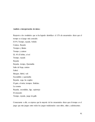 41
Análisis e interpretación de datos:
Respecto a los resultados que se ha logrado identificar el 12% de encuestados dicen que el
trompo es el juego más conocido.
El 8% Trompo, rayuela, boliche
Canicas, Rayuela
Trompos y llantas
Trompo y canicas
EL 4% El lobito, el rol
Trompo, rayuela
Rayuela
Rayuela, trompo, Quemadita
Salto de Soga, canicas
Futbol
Básquet, futbol, voli
Escondidita y quemadita
Rayuela, soga, las cogidas
El gato, el ratón, trompos. Boliches
La cometa
Rayuela, escondidas, liga, capirotejo
El ensacado
Trompo, rayuela, juego de gallo
Consecuente a ello, se expresa que la mayoría de los encuestados dicen que el trompo es el
juego que más juegan entre todos los juegos tradicionales sean niños, niñas y adolescentes.
 