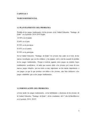 5
CAPITULO I
MARCO REFERENCIAL
1.1 PLANTEAMIENTO DEL PROBLEMA
Perdida de los juegos tradicionales de los jóvenes en la Unidad Educativa “Santiago de
Quito” en el periodo 2018-2019 Según:
El 80% en el mundo
El 60% en el país.
El 50% en la provincia.
El 45% en el cantón.
El 50% en la parroquia.
En la Unidad Educativa “Santiago de Quito” los jóvenes han caído en el vicio de las
nuevas tecnologías que son los celulares y las páginas web y esto ha causado la pérdida
de los juegos tradicionales. Porque si todavía jugaran estos juegos no existiría bajos
rendimientos académicos, ni nada que causara daño a los jóvenes por causa de esos
nuevos juegos virtuales, por esa razón es muy importante no dar mucha importancia a
eso juegos ya que lo que produce son daños a los jóvenes, más bien dedicarse a los
juegos saludables que es los juegos tradicionales.
1.2 FORMULACIÓN DEL PROBLEMA
¿Cómo incide los juegos tradicionales, en las habilidades y destrezas de los jóvenes de
la Unidad Educativa “Santiago de Quito”, de los estudiantes del 1° año de Bachillerato
en el periodo 2018- 2019?
 