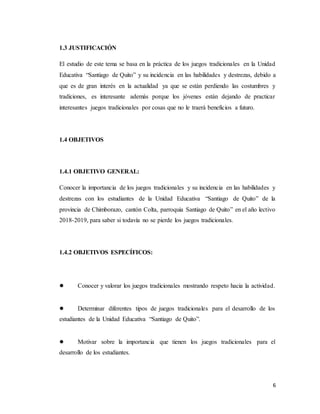 6
1.3 JUSTIFICACIÓN
El estudio de este tema se basa en la práctica de los juegos tradicionales en la Unidad
Educativa “Santiago de Quito” y su incidencia en las habilidades y destrezas, debido a
que es de gran interés en la actualidad ya que se están perdiendo las costumbres y
tradiciones, es interesante además porque los jóvenes están dejando de practicar
interesantes juegos tradicionales por cosas que no le traerá beneficios a futuro.
1.4 OBJETIVOS
1.4.1 OBJETIVO GENERAL:
Conocer la importancia de los juegos tradicionales y su incidencia en las habilidades y
destrezas con los estudiantes de la Unidad Educativa “Santiago de Quito” de la
provincia de Chimborazo, cantón Colta, parroquia Santiago de Quito” en el año lectivo
2018-2019, para saber si todavía no se pierde los juegos tradicionales.
1.4.2 OBJETIVOS ESPECÍFICOS:
● Conocer y valorar los juegos tradicionales mostrando respeto hacia la actividad.
● Determinar diferentes tipos de juegos tradicionales para el desarrollo de los
estudiantes de la Unidad Educativa “Santiago de Quito”.
● Motivar sobre la importancia que tienen los juegos tradicionales para el
desarrollo de los estudiantes.
 
