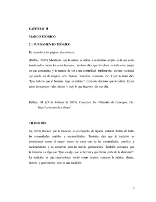7
CAPITULO II
MARCO TEÓRICO
2.1 FUNDAMENTO TEÓRICO
De acuerdo a las páginas electrónicas:
(Raffino, 2019), Manifiesta que la cultura se refiere a un término amplio en la que están
involucrados todos los seres humanos, también dice que la cultura es toda cosa propia
de una comunidad y la manera de ver a una comunidad implementar así una sociedad
que puede ser de religión, arte, historia, tradición, economía etc. Y por lo tanto dice
“Que todo lo que el humano haga es cultura.” Con esto decimos que la cultura forma
parte de nuestras vidas diarias y todo lo que hacemos día tras día.
Raffino, M. (28 de Febrero de 2019). Concepto. De. Obtenido de Concepto. De.:
https://concepto.de/cultura/
TRADICIÒN
(A, 2010) Declaró que la tradición es el conjunto de riqueza cultural dentro de todas
las comunidades pueblos y nacionalidades. También dice que la tradición es
considerada como el mayor tesoro de cada uno de las comunidades, pueblos y
nacionalidades y las conservas para las nuevas generaciones. También comunica que
la tradición es algo que “Que es algo que se hereda y que forma parte de la identidad ”.
La tradición es una característica social como muchos conocen la música, danza,
historia y gastronomía esto es una tradición.
 